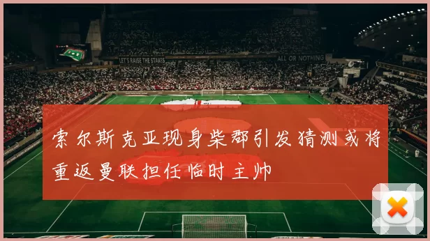 索尔斯克亚现身柴郡引发猜测或将重返曼联担任临时主帅