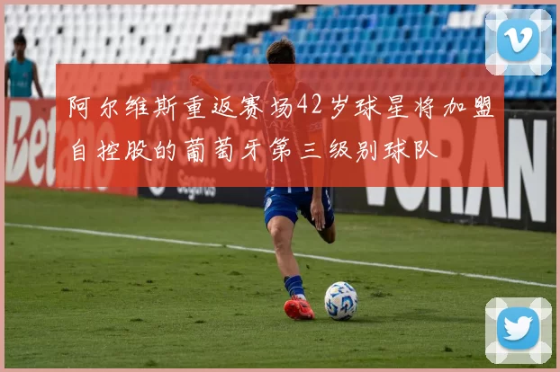 阿尔维斯重返赛场42岁球星将加盟自控股的葡萄牙第三级别球队