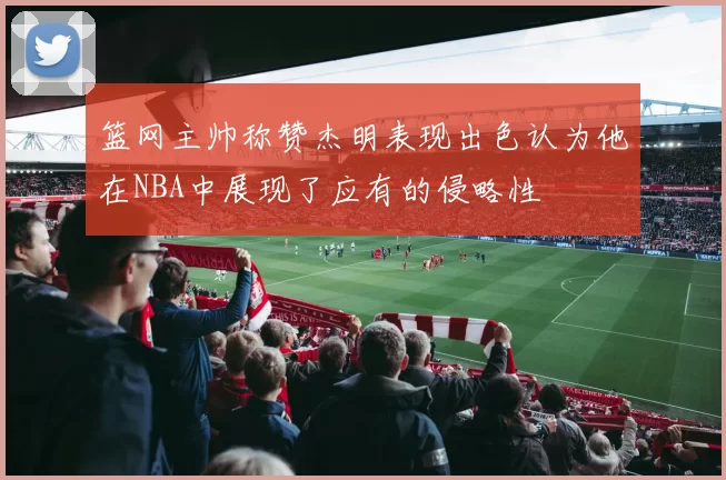 篮网主帅称赞杰明表现出色认为他在NBA中展现了应有的侵略性