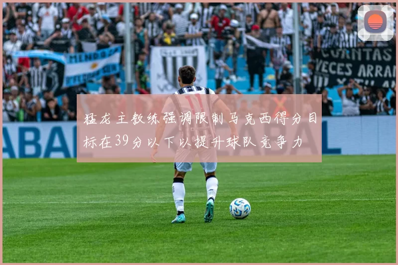 猛龙主教练强调限制马克西得分目标在39分以下以提升球队竞争力