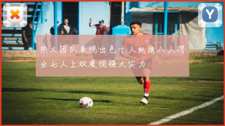 热火团队表现出色十人轮换八人得分七人上双展现强大实力