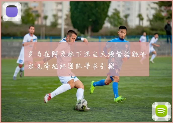 罗马在阿莫林下课当天频繁接触齐尔克泽经纪团队寻求引援