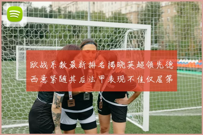 欧战系数最新排名揭晓英超领先德西意紧随其后法甲表现不佳仅居第八